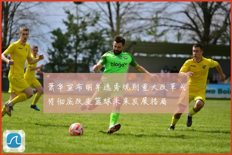 萧华宣布明年选秀规则重大改革或将彻底改变篮球未来发展格局
