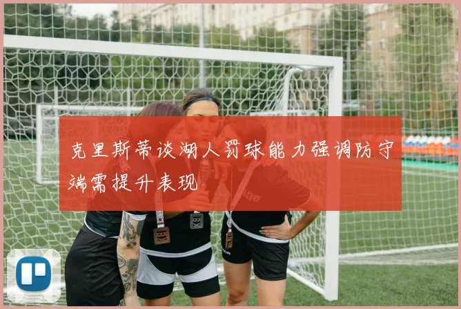 克里斯蒂谈湖人罚球能力强调防守端需提升表现