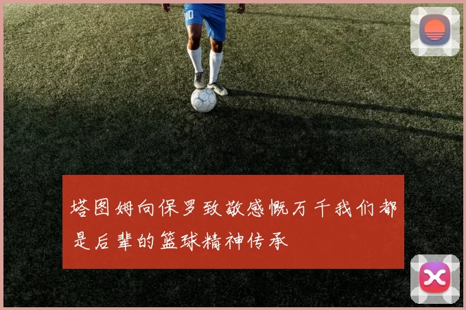 塔图姆向保罗致敬感慨万千我们都是后辈的篮球精神传承