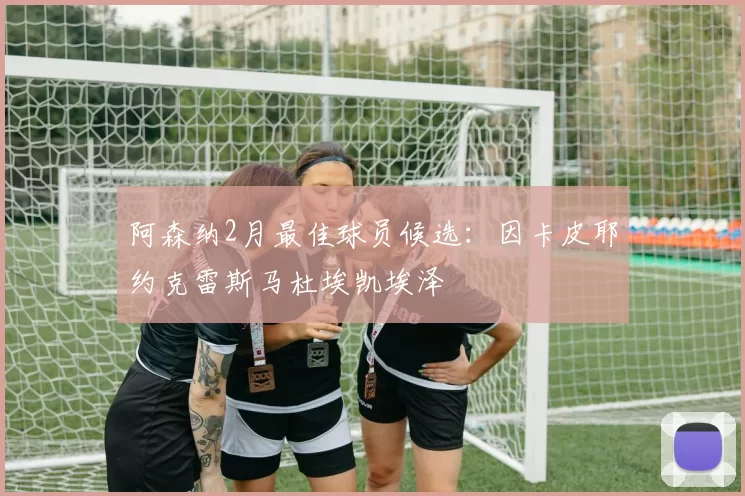 阿森纳2月最佳球员候选：因卡皮耶约克雷斯马杜埃凯埃泽