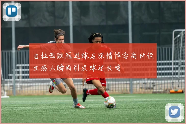 吉拉西欧冠进球后深情悼念离世侄女感人瞬间引发球迷共鸣