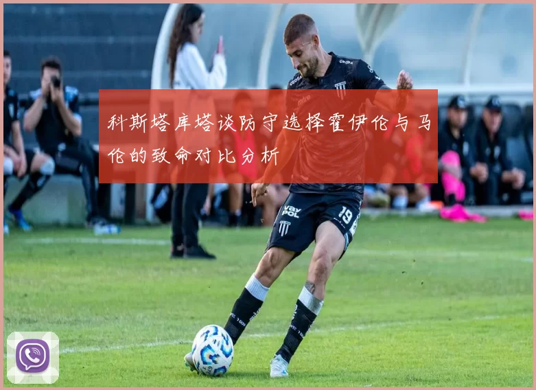 科斯塔库塔谈防守选择霍伊伦与马伦的致命对比分析