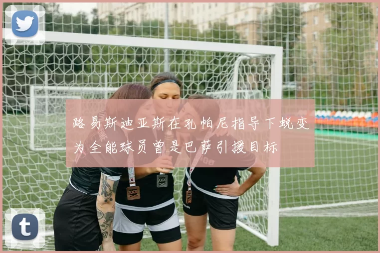 路易斯迪亚斯在孔帕尼指导下蜕变为全能球员曾是巴萨引援目标
