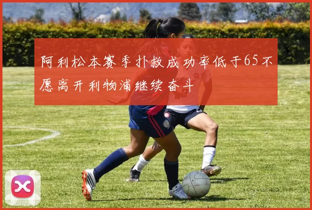 阿利松本赛季扑救成功率低于65不愿离开利物浦继续奋斗