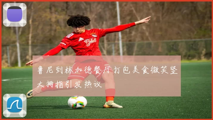 鲁尼到林加德餐厅打包美食微笑竖大拇指引发热议