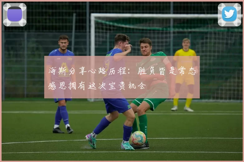 海斯分享心路历程：胜负皆是常态感恩拥有这次宝贵机会