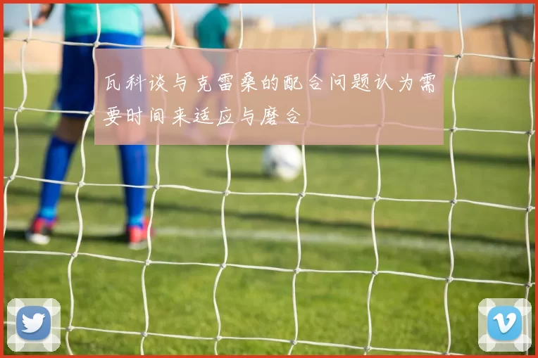 瓦科谈与克雷桑的配合问题认为需要时间来适应与磨合