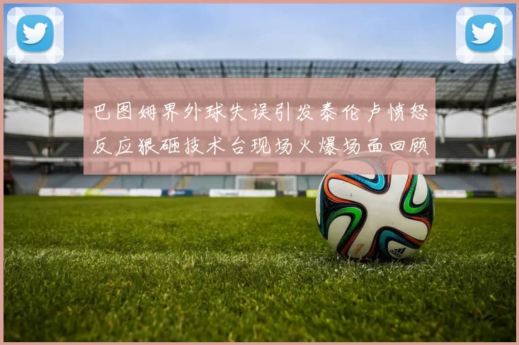 巴图姆界外球失误引发泰伦卢愤怒反应狠砸技术台现场火爆场面回顾
