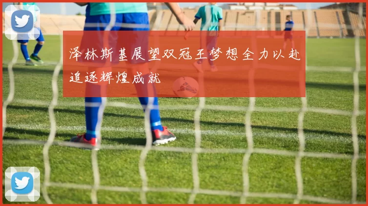 泽林斯基展望双冠王梦想全力以赴追逐辉煌成就