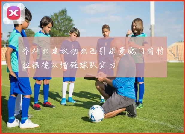 乔科尔建议切尔西引进曼城门将特拉福德以增强球队实力