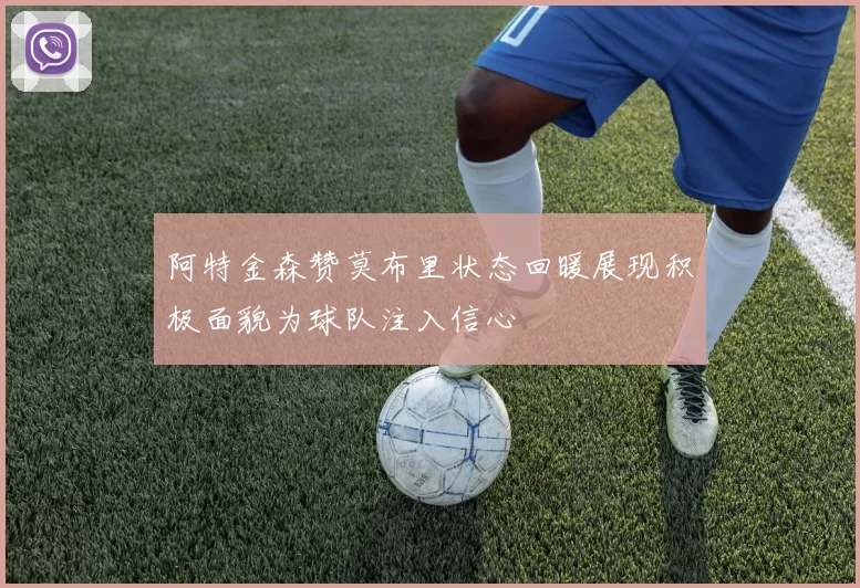 阿特金森赞莫布里状态回暖展现积极面貌为球队注入信心