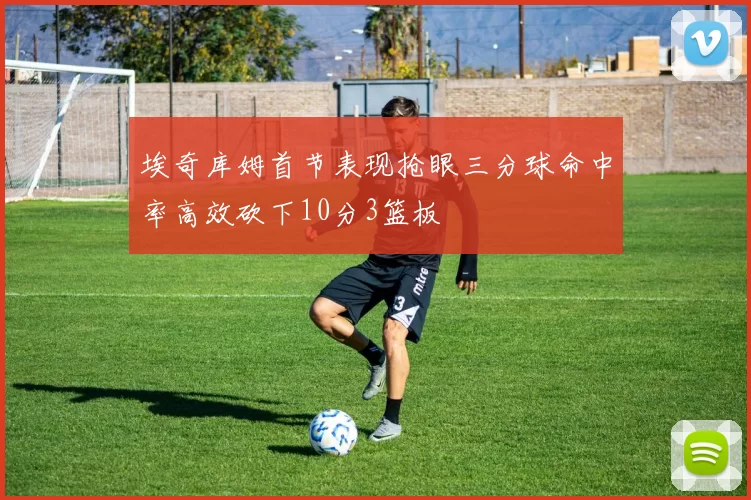 埃奇库姆首节表现抢眼三分球命中率高效砍下10分3篮板