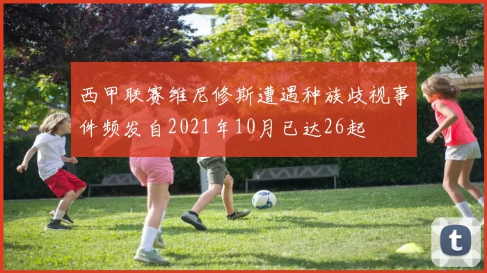 西甲联赛维尼修斯遭遇种族歧视事件频发自2021年10月已达26起
