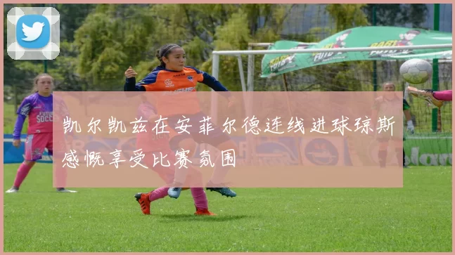 凯尔凯兹在安菲尔德连线进球琼斯感慨享受比赛氛围