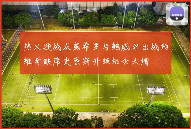 热火迎战灰熊希罗与鲍威尔出战约维奇缺席史密斯升级机会大增