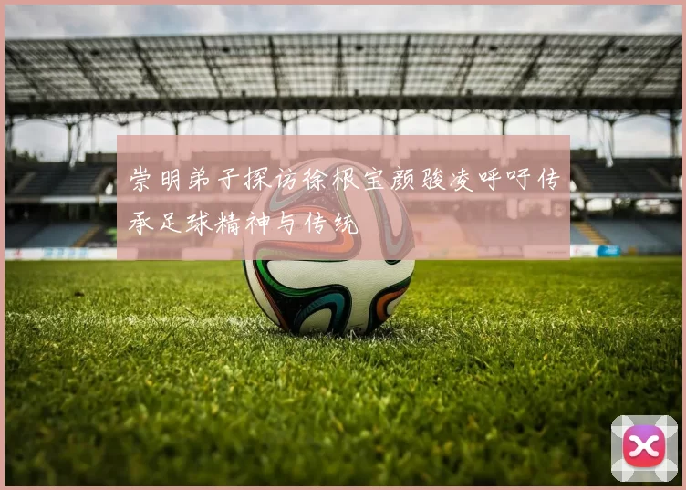 崇明弟子探访徐根宝颜骏凌呼吁传承足球精神与传统