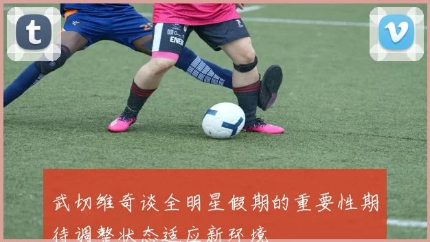 武切维奇谈全明星假期的重要性期待调整状态适应新环境