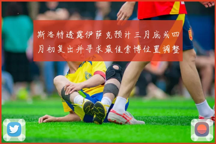 斯洛特透露伊萨克预计三月底或四月初复出并寻求最佳索博位置调整方案