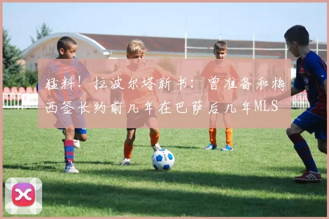 猛料！拉波尔塔新书：曾准备和梅西签长约前几年在巴萨后几年MLS