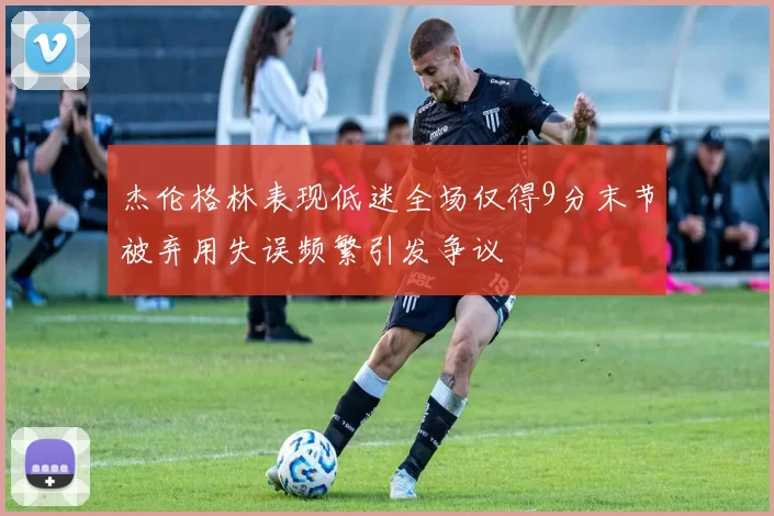 杰伦格林表现低迷全场仅得9分末节被弃用失误频繁引发争议