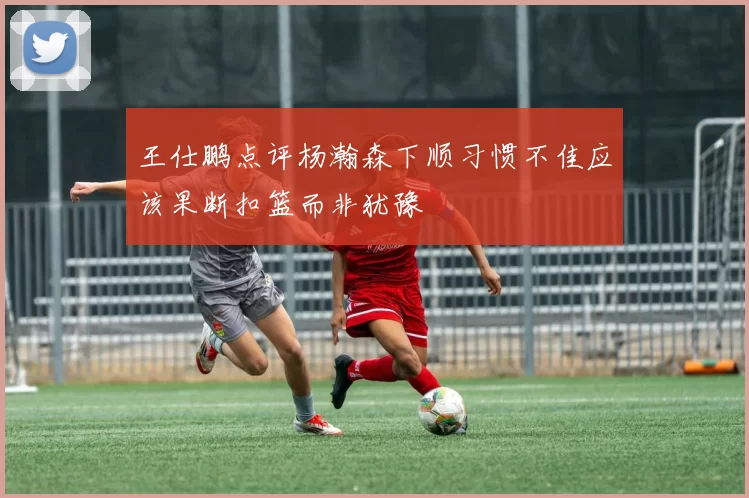 王仕鹏点评杨瀚森下顺习惯不佳应该果断扣篮而非犹豫