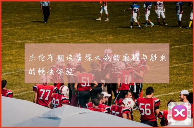 杰伦布朗谈黄绿大战的荣耀与胜利的畅快体验