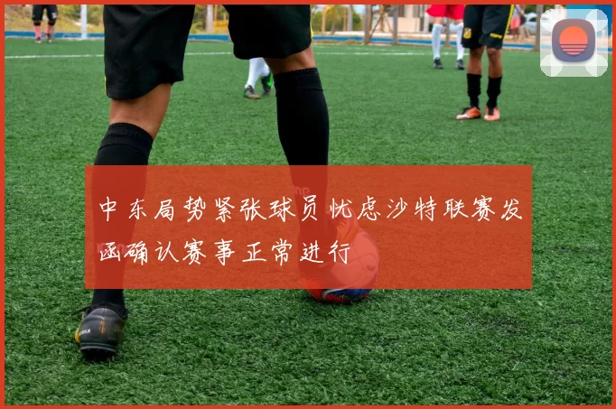中东局势紧张球员忧虑沙特联赛发函确认赛事正常进行