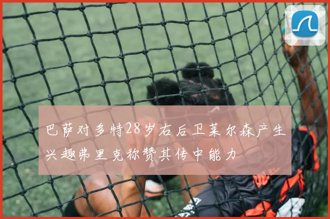 巴萨对多特28岁右后卫莱尔森产生兴趣弗里克称赞其传中能力