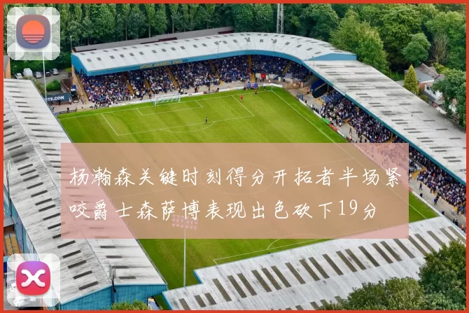 杨瀚森关键时刻得分开拓者半场紧咬爵士森萨博表现出色砍下19分