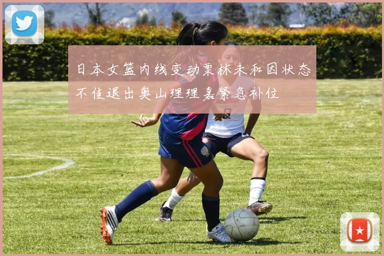 日本女篮内线变动栗林未和因状态不佳退出奥山理理嘉紧急补位