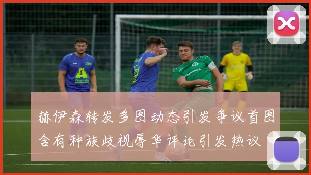 赫伊森转发多图动态引发争议首图含有种族歧视辱华评论引发热议