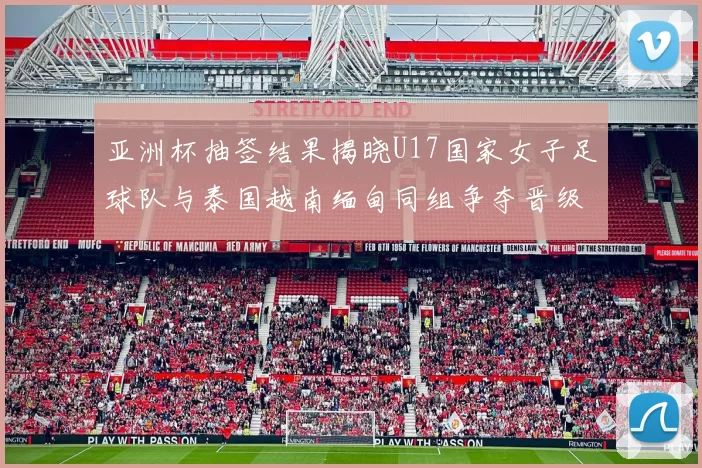 亚洲杯抽签结果揭晓U17国家女子足球队与泰国越南缅甸同组争夺晋级资格