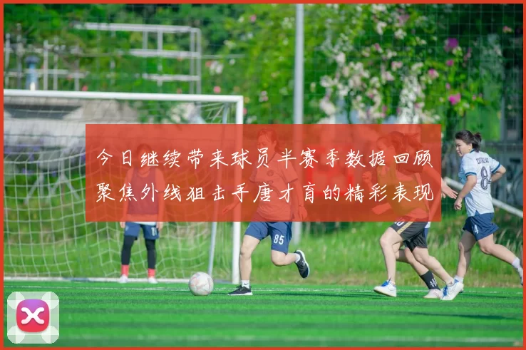 今日继续带来球员半赛季数据回顾聚焦外线狙击手唐才育的精彩表现与成长